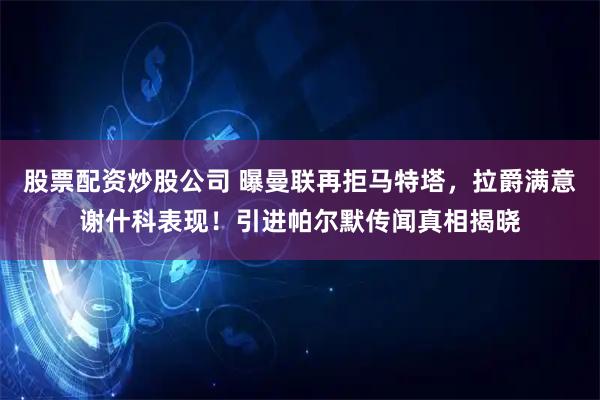 股票配资炒股公司 曝曼联再拒马特塔，拉爵满意谢什科表现！引进帕尔默传闻真相揭晓