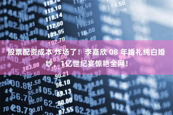 股票配资成本 炸场了！李嘉欣 08 年婚礼纯白婚纱，1亿世纪宴惊艳全网！